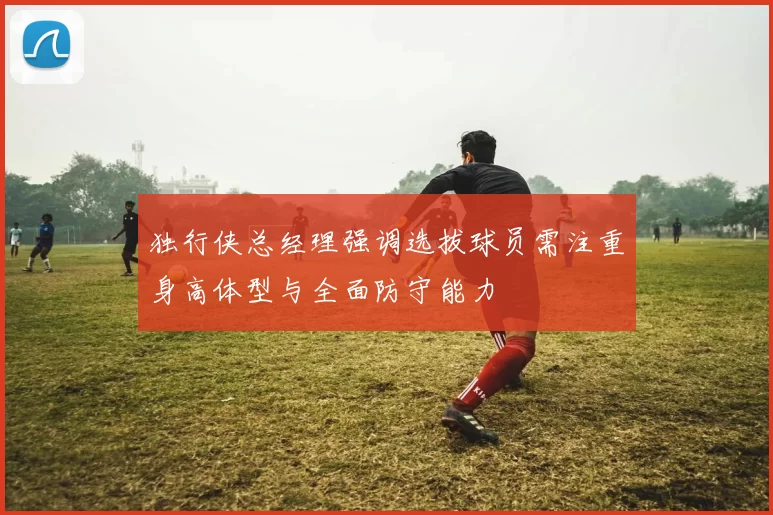 独行侠总经理强调选拔球员需注重身高体型与全面防守能力