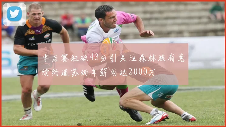 季后赛狂砍43分引关注森林狼有意续约道苏姆年薪或达2000万