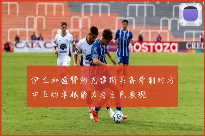 伊兰加盛赞约克雷斯具备牵制对方中卫的卓越能力与出色表现