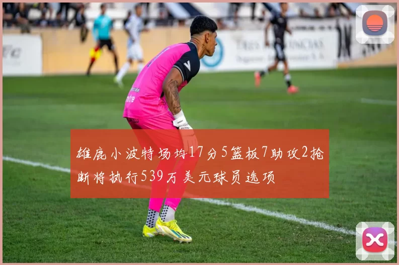 雄鹿小波特场均17分5篮板7助攻2抢断将执行539万美元球员选项