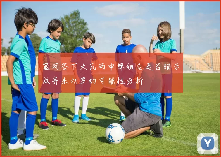 篮网签下大瓦两中锋组合是否暗示放弃米切罗的可能性分析