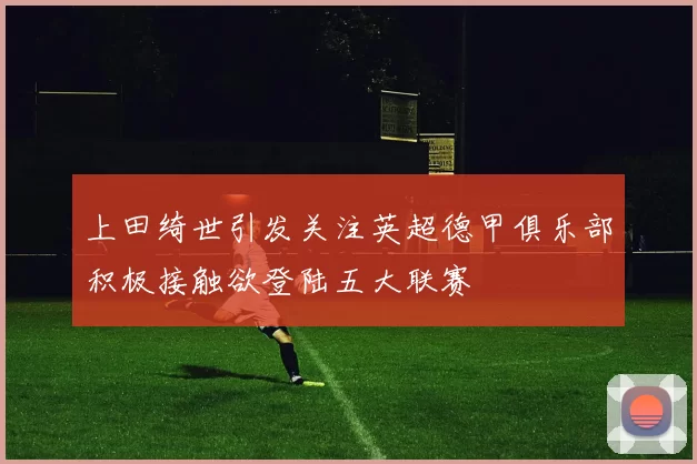 上田绮世引发关注英超德甲俱乐部积极接触欲登陆五大联赛