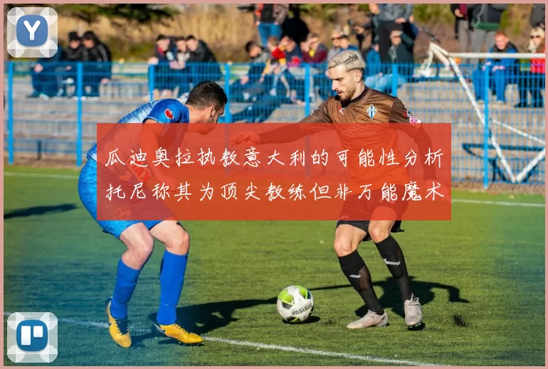 瓜迪奥拉执教意大利的可能性分析托尼称其为顶尖教练但非万能魔术师