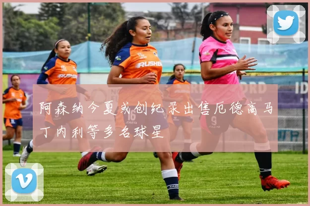 阿森纳今夏或创纪录出售厄德高马丁内利等多名球星