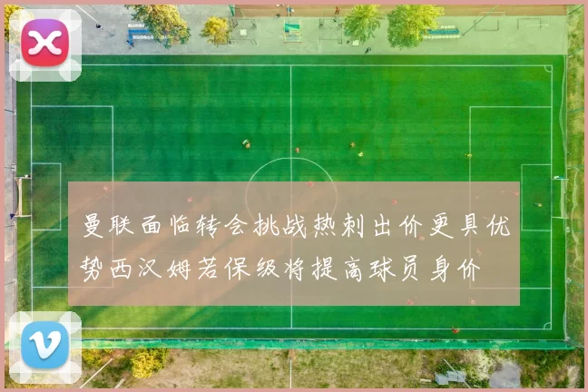 曼联面临转会挑战热刺出价更具优势西汉姆若保级将提高球员身价