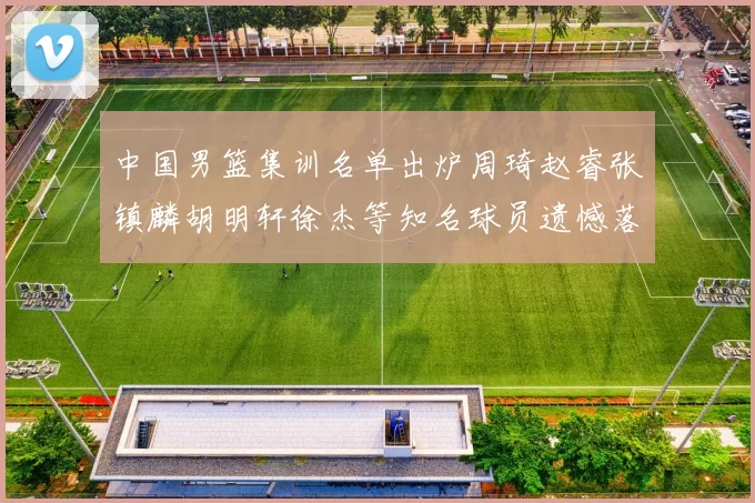 中国男篮集训名单出炉周琦赵睿张镇麟胡明轩徐杰等知名球员遗憾落选