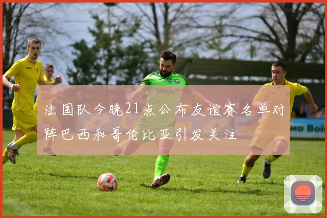 法国队今晚21点公布友谊赛名单对阵巴西和哥伦比亚引发关注