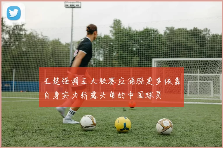 王楚强调五大联赛应涌现更多依靠自身实力崭露头角的中国球员