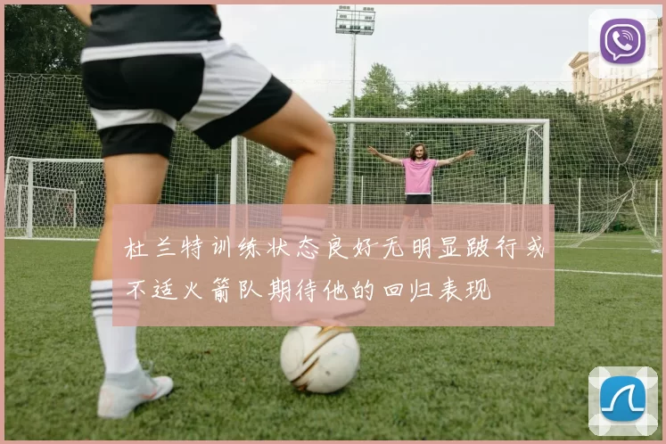 杜兰特训练状态良好无明显跛行或不适火箭队期待他的回归表现