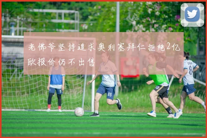 老佛爷坚持追求奥利塞拜仁拒绝2亿欧报价仍不出售