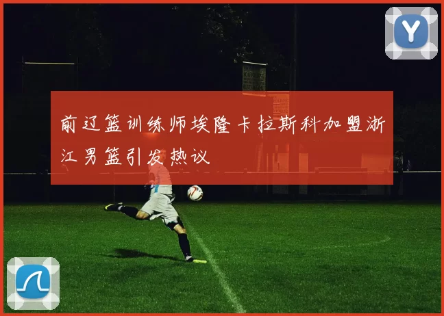 前辽篮训练师埃隆卡拉斯科加盟浙江男篮引发热议