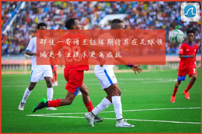 邵佳一寄语王钰栋期待其在足球领域更专注追求更高成就