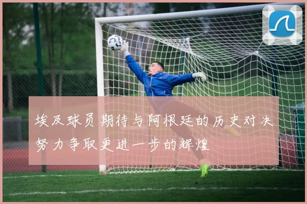 埃及球员期待与阿根廷的历史对决努力争取更进一步的辉煌