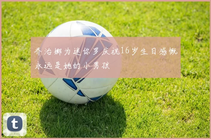 乔治娜为迷你罗庆祝16岁生日感慨永远是她的小男孩