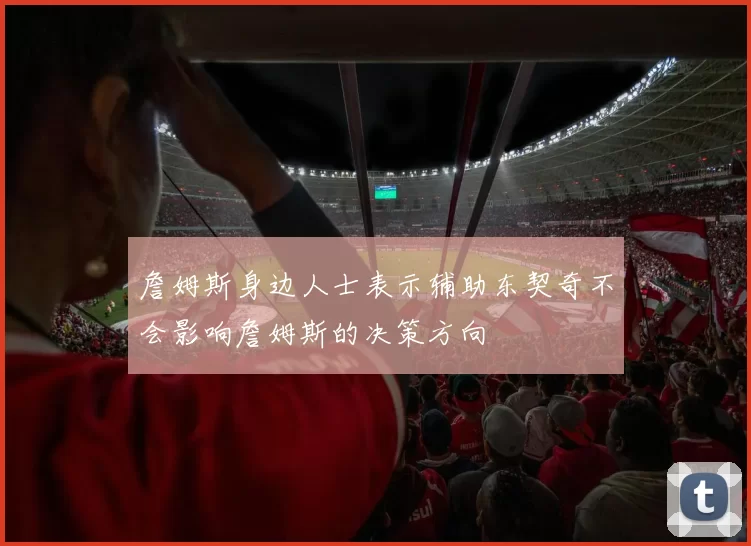 詹姆斯身边人士表示辅助东契奇不会影响詹姆斯的决策方向