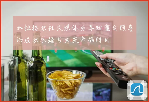 加拉格尔社交媒体分享甜蜜合照喜讯成功求婚与女友幸福时刻
