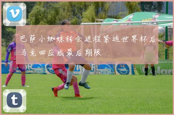 巴萨小蜘蛛转会进程紧迫世界杯后马竞回应成最后期限