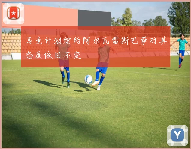马竞计划续约阿尔瓦雷斯巴萨对其态度依旧不变