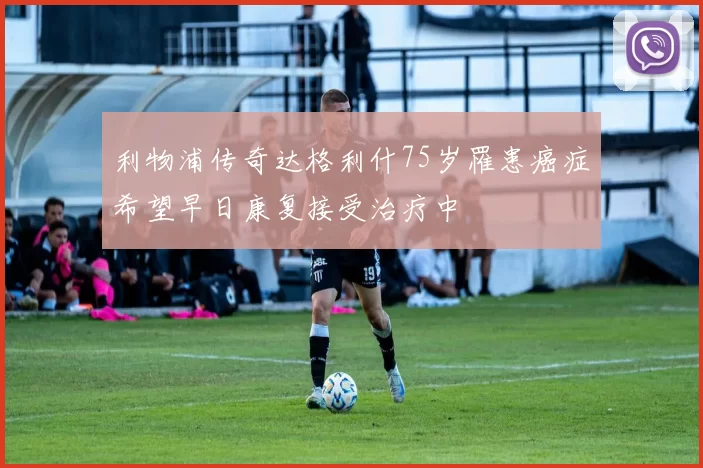 利物浦传奇达格利什75岁罹患癌症希望早日康复接受治疗中